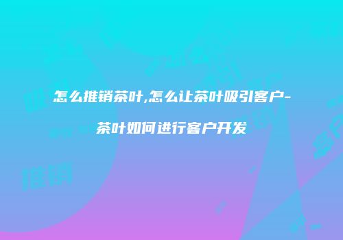 怎么推销茶叶,怎么让茶叶吸引客户-茶叶如何进行客户开发