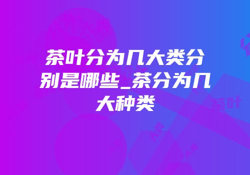 茶叶分为几大类分别是哪些_茶分为几大种类