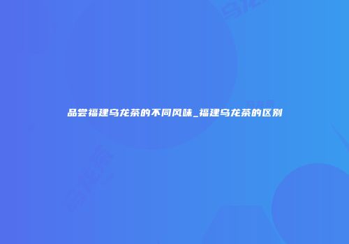 品尝福建乌龙茶的不同风味_福建乌龙茶的区别