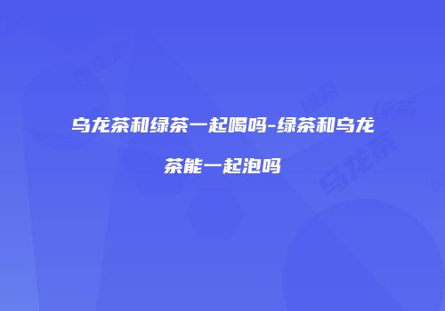 乌龙茶和绿茶一起喝吗-绿茶和乌龙茶能一起泡吗