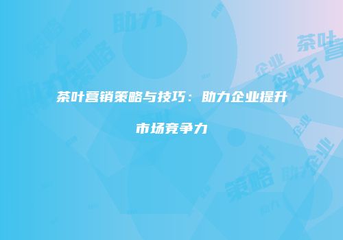 茶叶营销策略与技巧：助力企业提升市场竞争力