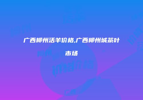 广西柳州活羊价格,广西柳州城茶叶市场