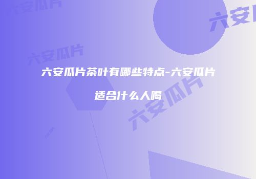 六安瓜片茶叶有哪些特点-六安瓜片适合什么人喝
