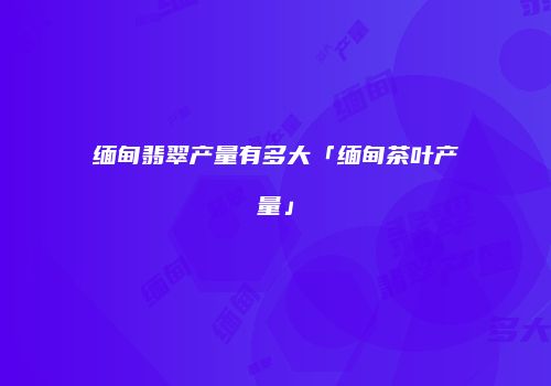 缅甸翡翠产量有多大「缅甸茶叶产量」