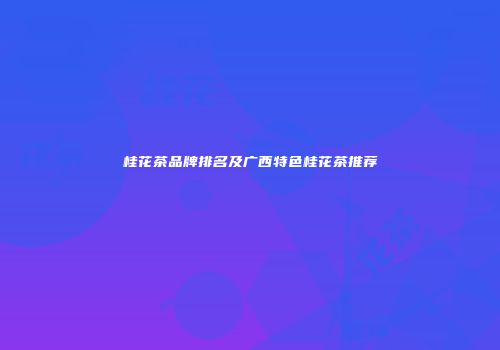 桂花茶品牌排名及广西特色桂花茶推荐