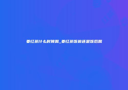 姜红茶什么时候喝_姜红茶饭前还是饭后喝
