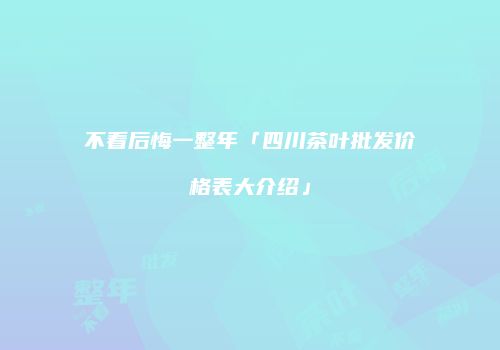 不看后悔一整年「四川茶叶批发价格表大介绍」