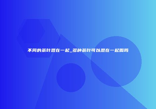 不同的茶叶混在一起_多种茶叶可以混在一起喝吗