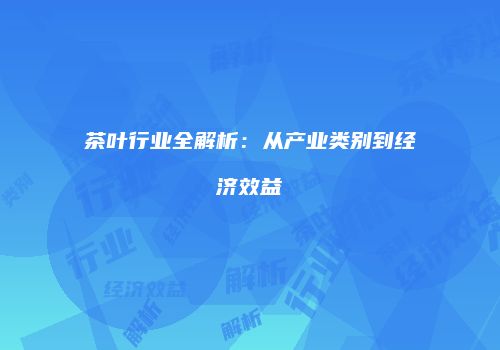 茶叶行业全解析：从产业类别到经济效益