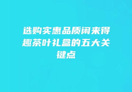 选购实惠品质闲来得趣茶叶礼盒的五大关键点