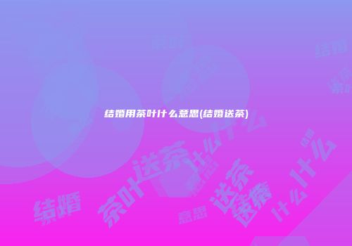 结婚用茶叶什么意思(结婚送茶)