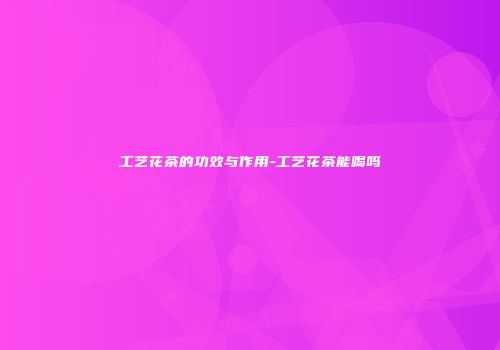 工艺花茶的功效与作用-工艺花茶能喝吗