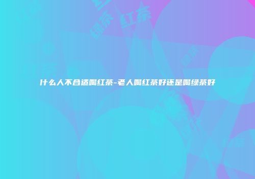 什么人不合适喝红茶-老人喝红茶好还是喝绿茶好