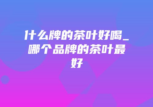 什么牌的茶叶好喝_哪个品牌的茶叶最好