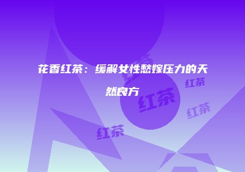 花香红茶：缓解女性愁嫁压力的天然良方