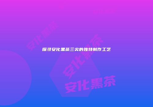 探寻安化黑茶三尖的独特制作工艺