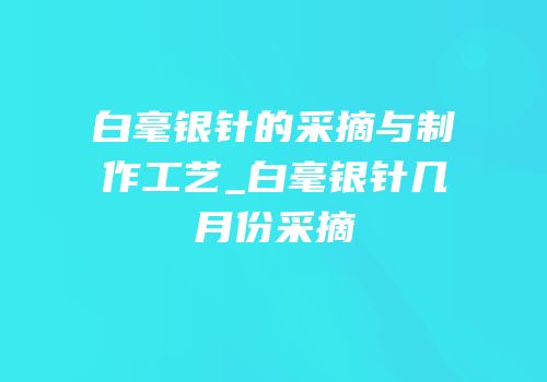白毫银针的采摘与制作工艺_白毫银针几月份采摘