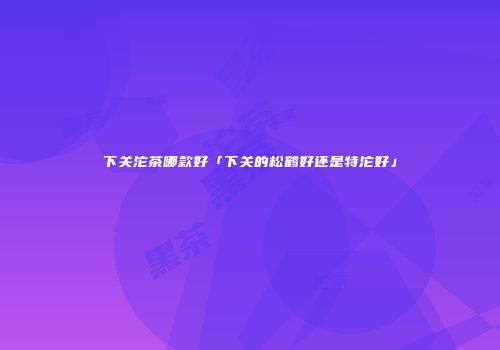 下关沱茶哪款好「下关的松鹤好还是特沱好」