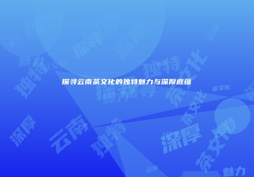 探寻云南茶文化的独特魅力与深厚底蕴