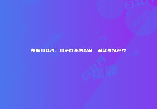 福鼎白牡丹：白茶故乡的珍品，品味独特魅力
