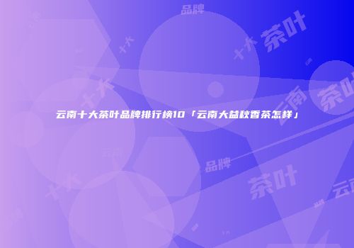 云南十大茶叶品牌排行榜10「云南大益秋香茶怎样」