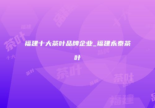 福建十大茶叶品牌企业_福建永泰茶叶