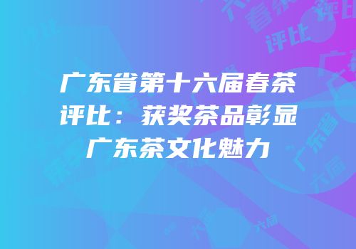 广东省第十六届春茶评比：获奖茶品彰显广东茶文化魅力