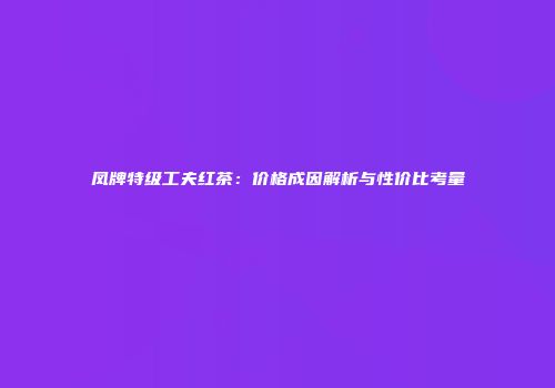 凤牌特级工夫红茶：价格成因解析与性价比考量
