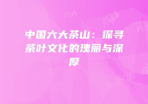 中国六大茶山：探寻茶叶文化的瑰丽与深厚