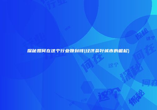 探秘如何在这个行业赚到钱(经济茶叶城市的崛起)