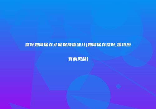 茶叶如何保存才能保持香味儿(如何保存茶叶,保持原有的风味)