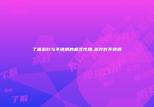 了解茶叶与不锈钢的相互作用,茶叶对不锈钢