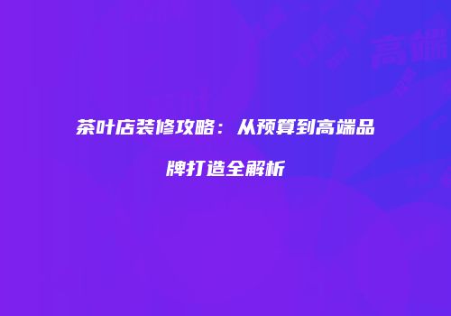 茶叶店装修攻略：从预算到高端品牌打造全解析
