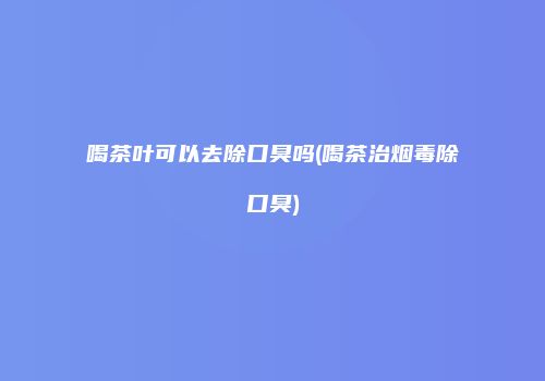 喝茶叶可以去除口臭吗(喝茶治烟毒除口臭)
