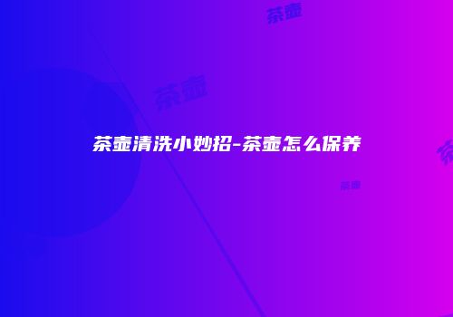 茶壶清洗小妙招-茶壶怎么保养