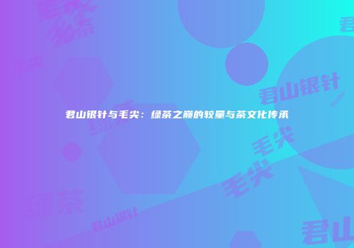 君山银针与毛尖：绿茶之巅的较量与茶文化传承