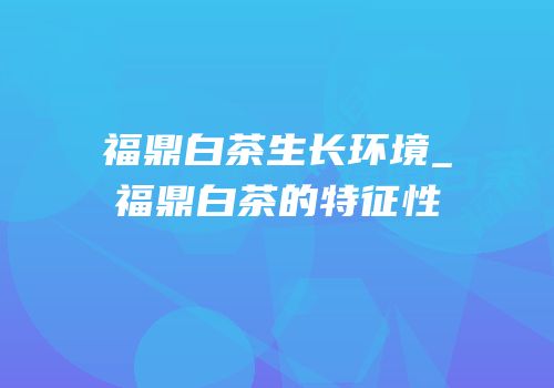 福鼎白茶生长环境_福鼎白茶的特征性