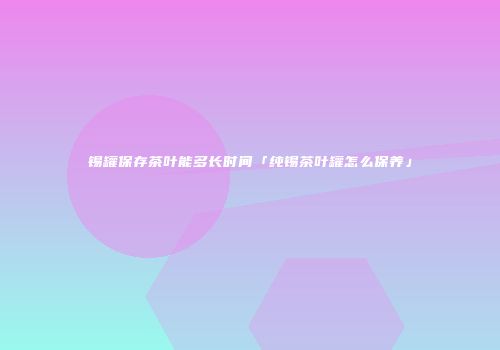 锡罐保存茶叶能多长时间「纯锡茶叶罐怎么保养」