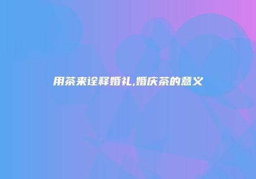 用茶来诠释婚礼,婚庆茶的意义