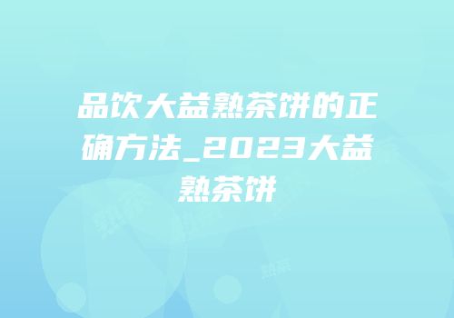 品饮大益熟茶饼的正确方法_2023大益熟茶饼