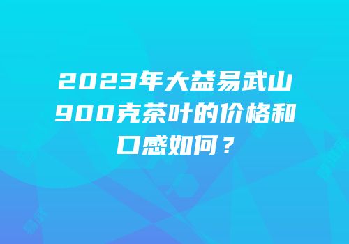 2023年大益易武山900克茶叶的价格和口感如何？