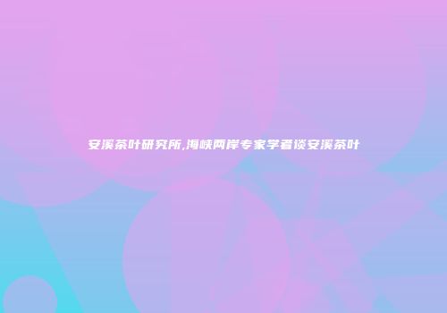 安溪茶叶研究所,海峡两岸专家学者谈安溪茶叶
