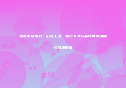 茶叶市场挑战：价格上涨、需求下降与品牌竞争加剧的多重困境