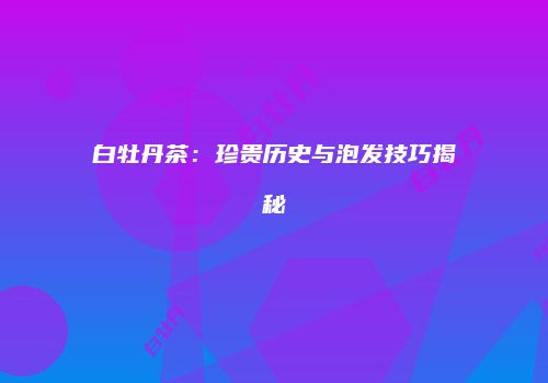 白牡丹茶：珍贵历史与泡发技巧揭秘