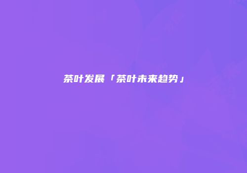 茶叶发展「茶叶未来趋势」
