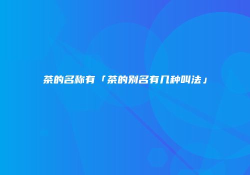 茶的名称有「茶的别名有几种叫法」