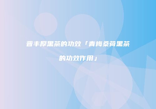 晋丰厚黑茶的功效「青梅桑荷黑茶的功效作用」