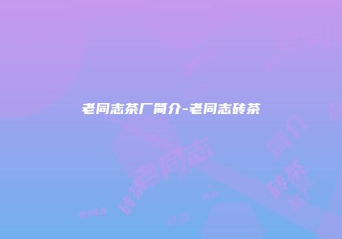 老同志茶厂简介-老同志砖茶