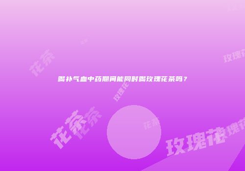 喝补气血中药期间能同时喝玫瑰花茶吗？
