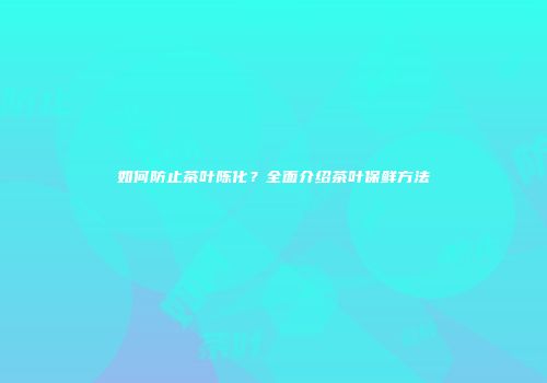 如何防止茶叶陈化？全面介绍茶叶保鲜方法
